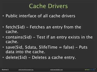 Cache Drivers
• Public interface of all cache drivers

• fetch($id) - Fetches an entry from the
  cache.
• contains($id) - Test if an entry exists in the
  cache.
• save($id, $data, $lifeTime = false) - Puts
  data into the cache.
• delete($id) - Deletes a cache entry.

Doctrine 2   www.doctrine-project.org   www.sensiolabs.com
 