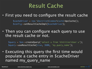 Result Cache
• First you need to conﬁgure the result cache
                $cacheDriver = new DoctrineCommonCacheApcCache();
                $config->setResultCacheImpl($cacheDriver);


• Then you can conﬁgure each query to use
  the result cache or not.
             $query = $em->createQuery('select u from EntitiesUser u');
             $query->useResultCache(true, 3600, 'my_query_name');


• Executing this query the ﬁrst time would
  populate a cache entry in $cacheDriver
  named my_query_name
Doctrine 2          www.doctrine-project.org   www.sensiolabs.com
 