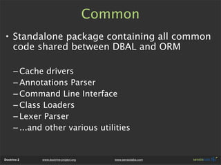 Common
• Standalone package containing all common
  code shared between DBAL and ORM

      – Cache drivers
      – Annotations Parser
      – Command Line Interface
      – Class Loaders
      – Lexer Parser
      – ...and other various utilities


Doctrine 2   www.doctrine-project.org      www.sensiolabs.com
 