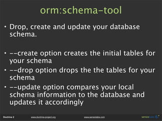 orm:schema-tool
• Drop, create and update your database
  schema.

• --create option creates the initial tables for
  your schema
• --drop option drops the the tables for your
  schema
• --update option compares your local
  schema information to the database and
  updates it accordingly
Doctrine 2   www.doctrine-project.org   www.sensiolabs.com
 