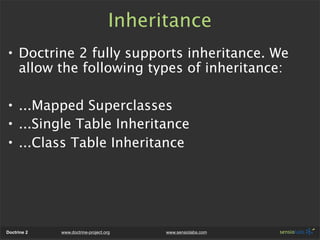 Inheritance
• Doctrine 2 fully supports inheritance. We
  allow the following types of inheritance:

• ...Mapped Superclasses
• ...Single Table Inheritance
• ...Class Table Inheritance




Doctrine 2   www.doctrine-project.org     www.sensiolabs.com
 
