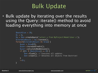 Bulk Update
• Bulk update by iterating over the results
  using the Query::iterate() method to avoid
  loading everything into memory at once
             $batchSize = 20;
             $i = 0;
             $q = $em->createQuery('select u from MyProjectModelUser u');
             $iterableResult = $q->iterate();
             foreach($iterableResult AS $row) {
                 $user = $row[0];
                 $user->increaseCredit();
                 $user->calculateNewBonuses();
                 if (($i % $batchSize) == 0) {
                     $em->flush(); // Executes all updates.
                     $em->clear(); // Detaches all objects from Doctrine!
                 }
                 ++$i;
             }



Doctrine 2     www.doctrine-project.org        www.sensiolabs.com
 