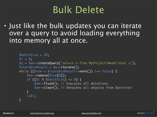 Bulk Delete
• Just like the bulk updates you can iterate
  over a query to avoid loading everything
  into memory all at once.

             $batchSize = 20;
             $i = 0;
             $q = $em->createQuery('select u from MyProjectModelUser u');
             $iterableResult = $q->iterate();
             while (($row = $iterableResult->next()) !== false) {
                 $em->remove($row[0]);
                 if (($i % $batchSize) == 0) {
                     $em->flush(); // Executes all deletions.
                     $em->clear(); // Detaches all objects from Doctrine!
                 }
                 ++$i;
             }



Doctrine 2        www.doctrine-project.org    www.sensiolabs.com
 