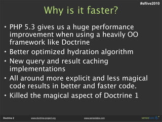 #sflive2010

                         Why is it faster?
• PHP 5.3 gives us a huge performance
  improvement when using a heavily OO
  framework like Doctrine
• Better optimized hydration algorithm
• New query and result caching
  implementations
• All around more explicit and less magical
  code results in better and faster code.
• Killed the magical aspect of Doctrine 1


Doctrine 2   www.doctrine-project.org   www.sensiolabs.com
 