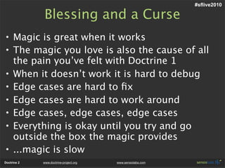 #sflive2010

             Blessing and a Curse
• Magic is great when it works
• The magic you love is also the cause of all
  the pain you’ve felt with Doctrine 1
• When it doesn’t work it is hard to debug
• Edge cases are hard to ﬁx
• Edge cases are hard to work around
• Edge cases, edge cases, edge cases
• Everything is okay until you try and go
  outside the box the magic provides
• ...magic is slow
Doctrine 2   www.doctrine-project.org   www.sensiolabs.com
 