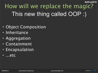 #sflive2010

    How will we replace the magic?
      This new thing called OOP :)

•    Object Composition
•    Inheritance
•    Aggregation
•    Containment
•    Encapsulation
•    ...etc


Doctrine 2   www.doctrine-project.org   www.sensiolabs.com
 