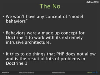 #sflive2010

                                        The No
• We won’t have any concept of “model
  behaviors”

• Behaviors were a made up concept for
  Doctrine 1 to work with its extremely
  intrusive architecture.

• It tries to do things that PHP does not allow
  and is the result of lots of problems in
  Doctrine 1
Doctrine 2   www.doctrine-project.org      www.sensiolabs.com
 