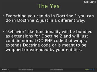 #sflive2010

                                        The Yes
• Everything you can do in Doctrine 1 you can
  do in Doctrine 2, just in a different way.

• “Behavior” like functionality will be bundled
  as extensions for Doctrine 2 and will just
  contain normal OO PHP code that wraps/
  extends Doctrine code or is meant to be
  wrapped or extended by your entities.



Doctrine 2   www.doctrine-project.org       www.sensiolabs.com
 