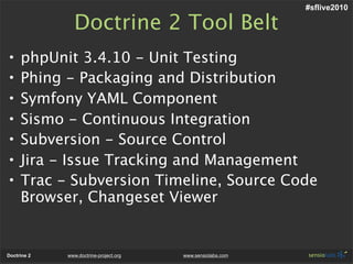 #sflive2010

               Doctrine 2 Tool Belt
•    phpUnit 3.4.10 - Unit Testing
•    Phing - Packaging and Distribution
•    Symfony YAML Component
•    Sismo - Continuous Integration
•    Subversion - Source Control
•    Jira - Issue Tracking and Management
•    Trac - Subversion Timeline, Source Code
     Browser, Changeset Viewer


Doctrine 2   www.doctrine-project.org   www.sensiolabs.com
 