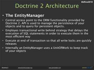 #sflive2010

             Doctrine 2 Architecture
• The EntityManager
• Central access point to the ORM functionality provided by
  Doctrine 2. API is used to manage the persistence of your
  objects and to query for persistent objects.
• Employes transactional write behind strategy that delays the
  execution of SQL statements in order to execute them in the
  most efficient way
• Execute at end of transaction so that all write locks are quickly
  releases
• Internally an EntityManager uses a UnitOfWork to keep track
  of your objects




Doctrine 2    www.doctrine-project.org   www.sensiolabs.com
 