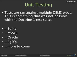 #sflive2010

                                 Unit Testing
• Tests are ran against multiple DBMS types.
  This is something that was not possible
  with the Doctrine 1 test suite.

•    ...Sqlite
•    ...MySQL
•    ...Oracle
•    ...PgSQL
•    ...more to come

Doctrine 2   www.doctrine-project.org   www.sensiolabs.com
 
