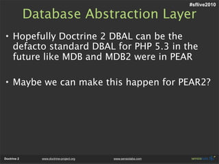 #sflive2010

             Database Abstraction Layer
• Hopefully Doctrine 2 DBAL can be the
  defacto standard DBAL for PHP 5.3 in the
  future like MDB and MDB2 were in PEAR

• Maybe we can make this happen for PEAR2?




Doctrine 2     www.doctrine-project.org   www.sensiolabs.com
 