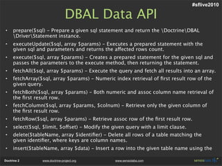 #sflive2010

                                DBAL Data API
•    prepare($sql) - Prepare a given sql statement and return the DoctrineDBAL
     DriverStatement instance.
•    executeUpdate($sql, array $params) - Executes a prepared statement with the
     given sql and parameters and returns the affected rows count.
•    execute($sql, array $params) - Creates a prepared statement for the given sql and
     passes the parameters to the execute method, then returning the statement.
•    fetchAll($sql, array $params) - Execute the query and fetch all results into an array.
•    fetchArray($sql, array $params) - Numeric index retrieval of ﬁrst result row of the
     given query.
•    fetchBoth($sql, array $params) - Both numeric and assoc column name retrieval of
     the ﬁrst result row.
•    fetchColumn($sql, array $params, $colnum) - Retrieve only the given column of
     the ﬁrst result row.
•    fetchRow($sql, array $params) - Retrieve assoc row of the ﬁrst result row.
•    select($sql, $limit, $offset) - Modify the given query with a limit clause.
•    delete($tableName, array $identiﬁer) - Delete all rows of a table matching the
     given identiﬁer, where keys are column names.
•    insert($tableName, array $data) - Insert a row into the given table name using the

Doctrine 2       www.doctrine-project.org        www.sensiolabs.com
 