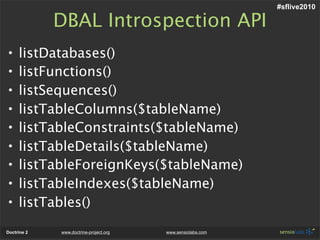 #sflive2010

             DBAL Introspection API
•    listDatabases()
•    listFunctions()
•    listSequences()
•    listTableColumns($tableName)
•    listTableConstraints($tableName)
•    listTableDetails($tableName)
•    listTableForeignKeys($tableName)
•    listTableIndexes($tableName)
•    listTables()
Doctrine 2   www.doctrine-project.org   www.sensiolabs.com
 