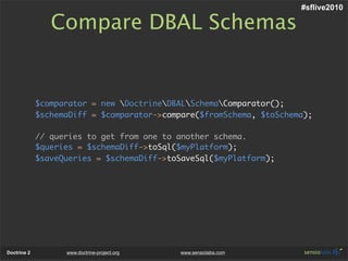 #sflive2010

                Compare DBAL Schemas


             $comparator = new DoctrineDBALSchemaComparator();
             $schemaDiff = $comparator->compare($fromSchema, $toSchema);

             // queries to get from one to another schema.
             $queries = $schemaDiff->toSql($myPlatform);
             $saveQueries = $schemaDiff->toSaveSql($myPlatform);




Doctrine 2         www.doctrine-project.org   www.sensiolabs.com
 
