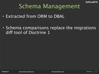 #sflive2010

             Schema Management
• Extracted from ORM to DBAL

• Schema comparisons replace the migrations
  diff tool of Doctrine 1




Doctrine 2   www.doctrine-project.org   www.sensiolabs.com
 