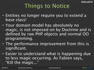 #sflive2010

                       Things to Notice
• Entities no longer require you to extend a
  base class!
• Your domain model has absolutely no
  magic, is not imposed on by Doctrine and is
  deﬁned by raw PHP objects and normal OO
  programming.
• The performance improvement from this is
  signiﬁcant.
• Easier to understand what is happening due
  to less magic occurring. As Fabien says,
  “Kill the magic...”
Doctrine 2   www.doctrine-project.org   www.sensiolabs.com
 