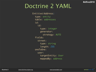 #sflive2010

                       Doctrine 2 YAML
                                    EntitiesAddress:
                                      type: entity
                                      table: addresses
                                      id:
                                        id:
                                          type: integer
                                          generator:
                                            strategy: AUTO
                                      fields:
                                        street:
                                          type: string
                                          length: 255
                                      oneToOne:
                                        user:
                                          targetEntity: User
                                          mappedBy: address



Doctrine 2   www.doctrine-project.org            www.sensiolabs.com
 