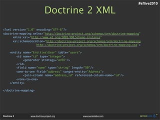 #sflive2010

                              Doctrine 2 XML
<?xml version="1.0" encoding="UTF-8"?>
<doctrine-mapping xmlns="http://doctrine-project.org/schemas/orm/doctrine-mapping"
      xmlns:xsi="http://www.w3.org/2001/XMLSchema-instance"
      xsi:schemaLocation="http://doctrine-project.org/schemas/orm/doctrine-mapping
                    http://doctrine-project.org/schemas/orm/doctrine-mapping.xsd">

     <entity name="EntitiesUser" table="users">
         <id name="id" type="integer">
             <generator strategy="AUTO"/>
         </id>
         <field name="name" type="string" length="50"/>
         <one-to-one field="address" target-entity="Address">
             <join-column name="address_id" referenced-column-name="id"/>
         </one-to-one>
     </entity>

</doctrine-mapping>




Doctrine 2       www.doctrine-project.org       www.sensiolabs.com
 