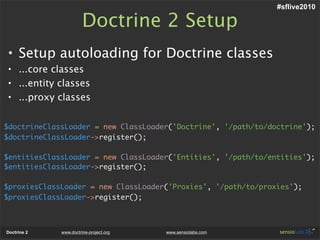 #sflive2010

                       Doctrine 2 Setup
• Setup autoloading for Doctrine classes
• ...core classes
• ...entity classes
• ...proxy classes

$doctrineClassLoader = new ClassLoader('Doctrine', '/path/to/doctrine');
$doctrineClassLoader->register();

$entitiesClassLoader = new ClassLoader('Entities', '/path/to/entities');
$entitiesClassLoader->register();

$proxiesClassLoader = new ClassLoader('Proxies', '/path/to/proxies');
$proxiesClassLoader->register();



Doctrine 2   www.doctrine-project.org   www.sensiolabs.com
 
