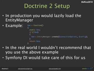 #sflive2010

                       Doctrine 2 Setup
• In production you would lazily load the
  EntityManager
• Example: $em = function()
             {
                                 static $em;
                                 if (!$em)
                                 {
                                   $em = EntityManager::create($connectionOptions, $config);
                                 }
                                 return $em;
                             }


• In the real world I wouldn’t recommend that
  you use the above example
• Symfony DI would take care of this for us

Doctrine 2   www.doctrine-project.org               www.sensiolabs.com
 