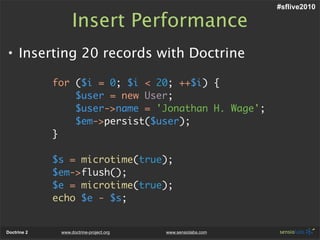 #sflive2010

                   Insert Performance
• Inserting 20 records with Doctrine

             for ($i = 0; $i < 20; ++$i) {
                 $user = new User;
                 $user->name = 'Jonathan H. Wage';
                 $em->persist($user);
             }

             $s = microtime(true);
             $em->flush();
             $e = microtime(true);
             echo $e - $s;


Doctrine 2    www.doctrine-project.org   www.sensiolabs.com
 