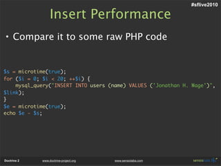 #sflive2010

                  Insert Performance
• Compare it to some raw PHP code


$s = microtime(true);
for ($i = 0; $i < 20; ++$i) {
    mysql_query("INSERT INTO users (name) VALUES ('Jonathan H. Wage')",
$link);
}
$e = microtime(true);
echo $e - $s;




Doctrine 2   www.doctrine-project.org   www.sensiolabs.com
 