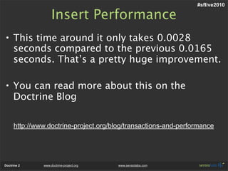#sflive2010

                   Insert Performance
• This time around it only takes 0.0028
  seconds compared to the previous 0.0165
  seconds. That’s a pretty huge improvement.

• You can read more about this on the
  Doctrine Blog

     http://www.doctrine-project.org/blog/transactions-and-performance




Doctrine 2    www.doctrine-project.org   www.sensiolabs.com
 