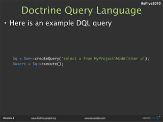 #sflive2010

             Doctrine Query Language
• Here is an example DQL query



        $q = $em->createQuery('select u from MyProjectModelUser u');
        $users = $q->execute();




Doctrine 2      www.doctrine-project.org   www.sensiolabs.com
 