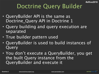 #sflive2010

             Doctrine Query Builder
• QueryBuilder API is the same as
  Doctrine_Query API in Doctrine 1
• Query building and query execution are
  separated
• True builder pattern used
• QueryBuilder is used to build instances of
  Query
• You don’t execute a QueryBuilder, you get
  the built Query instance from the
  QueryBuilder and execute it
Doctrine 2   www.doctrine-project.org   www.sensiolabs.com
 
