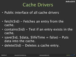 #sflive2010

                              Cache Drivers
• Public interface of all cache drivers

• fetch($id) - Fetches an entry from the
  cache.
• contains($id) - Test if an entry exists in the
  cache.
• save($id, $data, $lifeTime = false) - Puts
  data into the cache.
• delete($id) - Deletes a cache entry.

Doctrine 2   www.doctrine-project.org   www.sensiolabs.com
 