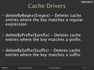 #sflive2010

                              Cache Drivers
• deleteByRegex($regex) - Deletes cache
  entries where the key matches a regular
  expression

• deleteByPreﬁx($preﬁx) - Deletes cache
  entries where the key matches a preﬁx.

• deleteBySuffix($suffix) - Deletes cache
  entries where the key matches a suffix.


Doctrine 2   www.doctrine-project.org   www.sensiolabs.com
 