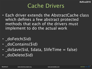 #sflive2010

                              Cache Drivers
• Each driver extends the AbstractCache class
  which deﬁnes a few abstract protected
  methods that each of the drivers must
  implement to do the actual work

•    _doFetch($id)
•    _doContains($id)
•    _doSave($id, $data, $lifeTime = false)
•    _doDelete($id)

Doctrine 2   www.doctrine-project.org   www.sensiolabs.com
 