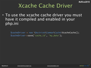 #sflive2010

                   Xcache Cache Driver
• To use the xcache cache driver you must
  have it compiled and enabled in your
  php.ini

             $cacheDriver = new DoctrineCommonCacheXcacheCache();
             $cacheDriver->save('cache_id', 'my_data');




Doctrine 2        www.doctrine-project.org   www.sensiolabs.com
 