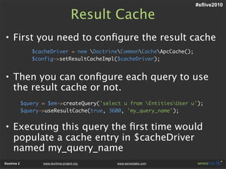 #sflive2010

                                       Result Cache
• First you need to conﬁgure the result cache
                $cacheDriver = new DoctrineCommonCacheApcCache();
                $config->setResultCacheImpl($cacheDriver);


• Then you can conﬁgure each query to use
  the result cache or not.
             $query = $em->createQuery('select u from EntitiesUser u');
             $query->useResultCache(true, 3600, 'my_query_name');


• Executing this query the ﬁrst time would
  populate a cache entry in $cacheDriver
  named my_query_name
Doctrine 2          www.doctrine-project.org   www.sensiolabs.com
 