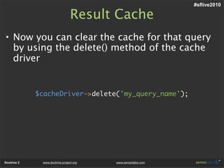#sflive2010

                                 Result Cache
• Now you can clear the cache for that query
  by using the delete() method of the cache
  driver


             $cacheDriver->delete('my_query_name');




Doctrine 2    www.doctrine-project.org   www.sensiolabs.com
 