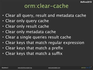 #sflive2010

                        orm:clear-cache
•    Clear   all query, result and metadata cache
•    Clear   only query cache
•    Clear   only result cache
•    Clear   only metadata cache
•    Clear   a single queries result cache
•    Clear   keys that match regular expression
•    Clear   keys that match a preﬁx
•    Clear   keys that match a suffix


Doctrine 2   www.doctrine-project.org   www.sensiolabs.com
 