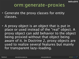 #sflive2010

             orm:generate-proxies
• Generate the proxy classes for entity
  classes.

• A proxy object is an object that is put in
  place or used instead of the "real" object. A
  proxy object can add behavior to the object
  being proxied without that object being
  aware of it. In Doctrine 2, proxy objects are
  used to realize several features but mainly
  for transparent lazy-loading.

Doctrine 2   www.doctrine-project.org   www.sensiolabs.com
 