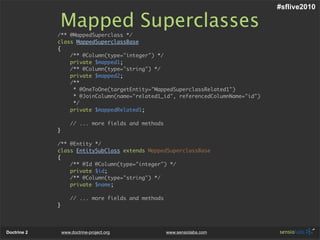 #sflive2010

             Mapped Superclasses
             /** @MappedSuperclass */
             class MappedSuperclassBase
             {
                 /** @Column(type="integer") */
                 private $mapped1;
                 /** @Column(type="string") */
                 private $mapped2;
                 /**
                  * @OneToOne(targetEntity="MappedSuperclassRelated1")
                  * @JoinColumn(name="related1_id", referencedColumnName="id")
                  */
                 private $mappedRelated1;

                     // ... more fields and methods
             }

             /** @Entity */
             class EntitySubClass extends MappedSuperclassBase
             {
                 /** @Id @Column(type="integer") */
                 private $id;
                 /** @Column(type="string") */
                 private $name;

                     // ... more fields and methods
             }




Doctrine 2       www.doctrine-project.org             www.sensiolabs.com
 