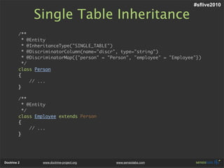 #sflive2010

              Single Table Inheritance
         /**
           * @Entity
           * @InheritanceType("SINGLE_TABLE")
           * @DiscriminatorColumn(name="discr", type="string")
           * @DiscriminatorMap({"person" = "Person", "employee" = "Employee"})
           */
         class Person
         {
              // ...
         }

         /**
           * @Entity
           */
         class Employee extends Person
         {
              // ...
         }




Doctrine 2        www.doctrine-project.org   www.sensiolabs.com
 