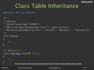 #sflive2010

             Class Table Inheritance
 namespace MyProjectModel;

 /**
   * @Entity
   * @InheritanceType("JOINED")
   * @DiscriminatorColumn(name="discr", type="string")
   * @DiscriminatorMap({"person" = "Person", "employee" = "Employee"})
   */
 class Person
 {
      // ...
 }

 /** @Entity */
 class Employee extends Person
 {
     // ...
 }
             http://www.doctrine-project.org/documentation/manual/2_0/en/inheritance-mapping#single-table-inheritance

Doctrine 2       www.doctrine-project.org                        www.sensiolabs.com
 