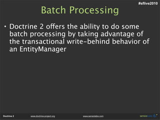 #sflive2010

                       Batch Processing
• Doctrine 2 offers the ability to do some
  batch processing by taking advantage of
  the transactional write-behind behavior of
  an EntityManager




Doctrine 2   www.doctrine-project.org   www.sensiolabs.com
 