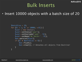 #sflive2010

                                      Bulk Inserts
• Insert 10000 objects with a batch size of 20


             $batchSize = 20;
             for ($i = 1; $i <= 10000; ++$i) {
                 $user = new CmsUser;
                 $user->setStatus('user');
                 $user->setUsername('user' . $i);
                 $user->setName('Mr.Smith-' . $i);
                 $em->persist($user);
                 if ($i % $batchSize == 0) {
                     $em->flush();
                     $em->clear(); // Detaches all objects from Doctrine!
                 }
             }




Doctrine 2       www.doctrine-project.org    www.sensiolabs.com
 