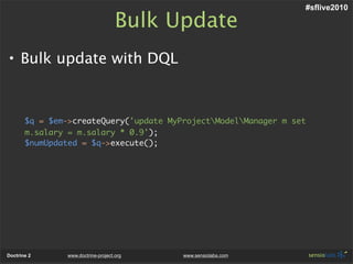 #sflive2010

                                     Bulk Update
• Bulk update with DQL



       $q = $em->createQuery('update MyProjectModelManager m set
       m.salary = m.salary * 0.9');
       $numUpdated = $q->execute();




Doctrine 2      www.doctrine-project.org   www.sensiolabs.com
 