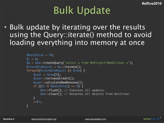 #sflive2010

                                    Bulk Update
• Bulk update by iterating over the results
  using the Query::iterate() method to avoid
  loading everything into memory at once
             $batchSize = 20;
             $i = 0;
             $q = $em->createQuery('select u from MyProjectModelUser u');
             $iterableResult = $q->iterate();
             foreach($iterableResult AS $row) {
                 $user = $row[0];
                 $user->increaseCredit();
                 $user->calculateNewBonuses();
                 if (($i % $batchSize) == 0) {
                     $em->flush(); // Executes all updates.
                     $em->clear(); // Detaches all objects from Doctrine!
                 }
                 ++$i;
             }



Doctrine 2     www.doctrine-project.org        www.sensiolabs.com
 