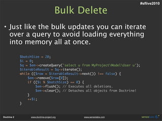 #sflive2010

                                        Bulk Delete
• Just like the bulk updates you can iterate
  over a query to avoid loading everything
  into memory all at once.

             $batchSize = 20;
             $i = 0;
             $q = $em->createQuery('select u from MyProjectModelUser u');
             $iterableResult = $q->iterate();
             while (($row = $iterableResult->next()) !== false) {
                 $em->remove($row[0]);
                 if (($i % $batchSize) == 0) {
                     $em->flush(); // Executes all deletions.
                     $em->clear(); // Detaches all objects from Doctrine!
                 }
                 ++$i;
             }



Doctrine 2        www.doctrine-project.org    www.sensiolabs.com
 