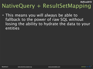 #sflive2010

NativeQuery + ResultSetMapping
• This means you will always be able to
  fallback to the power of raw SQL without
  losing the ability to hydrate the data to your
  entities




Doctrine 2   www.doctrine-project.org   www.sensiolabs.com
 