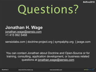#sflive2010



              Questions?
     Jonathan H. Wage
     jonathan.wage@sensio.com
     +1 415 992 5468

     sensiolabs.com | doctrine-project.org | sympalphp.org | jwage.com


      You can contact Jonathan about Doctrine and Open-Source or for
      training, consulting, application development, or business related
                   questions at jonathan.wage@sensio.com


Doctrine 2     www.doctrine-project.org   www.sensiolabs.com
 