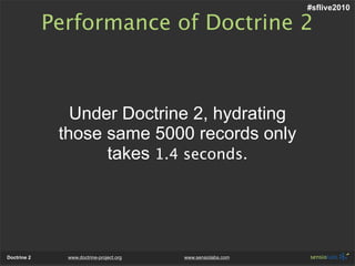 #sflive2010

             Performance of Doctrine 2



                Under Doctrine 2, hydrating
              those same 5000 records only
                    takes 1.4 seconds.




Doctrine 2     www.doctrine-project.org   www.sensiolabs.com
 