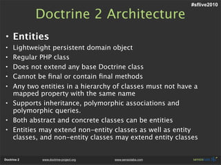 #sflive2010

             Doctrine 2 Architecture
• Entities
• Lightweight persistent domain object
• Regular PHP class
• Does not extend any base Doctrine class
• Cannot be ﬁnal or contain ﬁnal methods
• Any two entities in a hierarchy of classes must not have a
  mapped property with the same name
• Supports inheritance, polymorphic associations and
  polymorphic queries.
• Both abstract and concrete classes can be entities
• Entities may extend non-entity classes as well as entity
  classes, and non-entity classes may extend entity classes


Doctrine 2    www.doctrine-project.org   www.sensiolabs.com
 